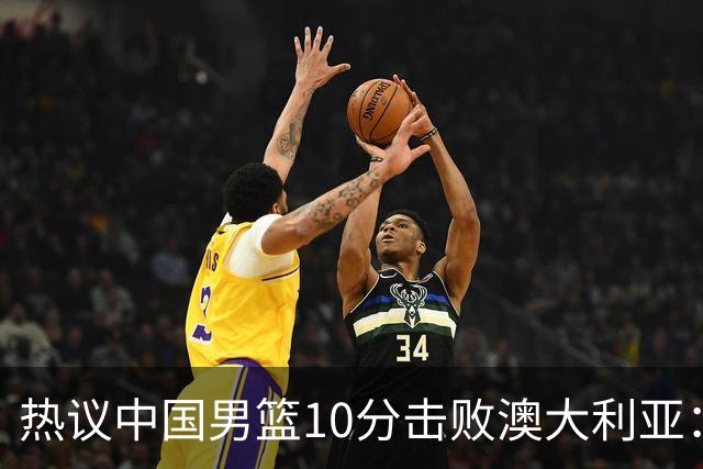 热议中国男篮10分击败澳大利亚：王俊杰崔永熙领衔锋线爆发引盛赞